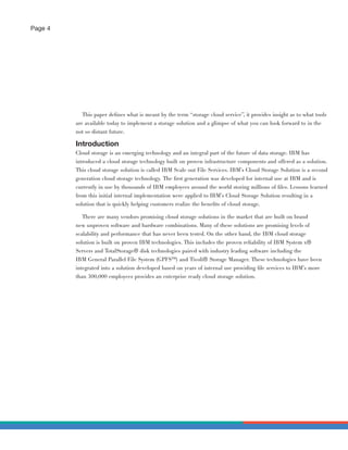 Page 4




            This paper deﬁnes what is meant by the term “storage cloud service”, it provides insight as to what tools
         are available today to implement a storage solution and a glimpse of what you can look forward to in the
         not so distant future.

         Introduction
         Cloud storage is an emerging technology and an integral part of the future of data storage. IBM has
         introduced a cloud storage technology built on proven infrastructure components and offered as a solution.
         This cloud storage solution is called IBM Scale out File Services. IBM’s Cloud Storage Solution is a second
         generation cloud storage technology. The ﬁrst generation was developed for internal use at IBM and is
         currently in use by thousands of IBM employees around the world storing millions of ﬁles. Lessons learned
         from this initial internal implementation were applied to IBM’s Cloud Storage Solution resulting in a
         solution that is quickly helping customers realize the beneﬁts of cloud storage.

            There are many vendors promising cloud storage solutions in the market that are built on brand
         new unproven software and hardware combinations. Many of these solutions are promising levels of
         scalability and performance that has never been tested. On the other hand, the IBM cloud storage
         solution is built on proven IBM technologies. This includes the proven reliability of IBM System x®
         Servers and TotalStorage® disk technologies paired with industry leading software including the
         IBM General Parallel File System (GPFS™) and Tivoli® Storage Manager. These technologies have been
         integrated into a solution developed based on years of internal use providing ﬁle services to IBM’s more
         than 300,000 employees provides an enterprise ready cloud storage solution.
 