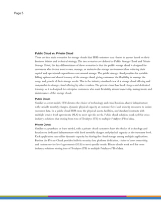 Page 5




         Public Cloud vs. Private Cloud
         There are two main scenarios for storage clouds that IBM customers can choose to pursue based on their
         business drivers and technical strategy. The two scenarios are deﬁned as Public Storage Cloud and Private
         Storage Cloud, the key differentiators of these scenarios is that the public storage cloud is designed for
         customers who do not want to own, manage, or maintain the storage environment thus reducing their
         capital and operational expenditures cost around storage. The public storage cloud provides for variable
         billing options and shared tenancy of the storage cloud, giving customers the ﬂexibility to manage the
         usage and growth of their storage needs. This is the industry standard view of a storage cloud offering and
         comparable to storage cloud offering by other vendors. The private cloud has ﬁxed charges and dedicated
         tenancy, so it is designed for enterprise customers who want ﬂexibility around ownership, management, and
         maintenance of the storage cloud.

         Public Cloud:
         Similar to a rent model, IBM dictates the choice of technology and cloud location, shared infrastructure
         with variable monthly charges, dynamic physical capacity at customer level and security measures to isolate
         customer data. In a public cloud IBM owns the physical assets, facilities, and standard contracts with
         multiple service level agreements (SLA) to meet speciﬁc needs. Public cloud solutions work well for cross
         industry solutions that storing from tens of Terabytes (TB) to multiple Petabytes PB of data.

         Private Cloud:
         Similar to a purchase or lease model, with a private cloud customers have the choice of technology and
         location on dedicated infrastructure with ﬁxed monthly charges and physical capacity at the customer level.
         Each application can utilize dynamic capacity by sharing the cloud storage among multiple applications.
         Further the Private Cloud provides built-in security thru platform dedication, choice of asset ownership,
         and custom service level agreements (SLA) to meet speciﬁc needs. Private clouds work well for cross
         industry solutions storing tens of Terabytes (TB) to multiple Petabytes PB of data.
 
