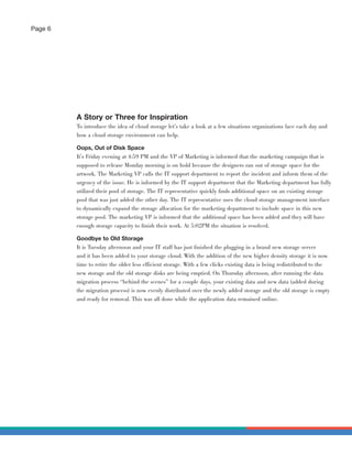 Page 6




         A Story or Three for Inspiration
         To introduce the idea of cloud storage let’s take a look at a few situations organizations face each day and
         how a cloud storage environment can help.

         Oops, Out of Disk Space
         It’s Friday evening at 4:59 PM and the VP of Marketing is informed that the marketing campaign that is
         supposed to release Monday morning is on hold because the designers ran out of storage space for the
         artwork. The Marketing VP calls the IT support department to report the incident and inform them of the
         urgency of the issue. He is informed by the IT support department that the Marketing department has fully
         utilized their pool of storage. The IT representative quickly ﬁnds additional space on an existing storage
         pool that was just added the other day. The IT representative uses the cloud storage management interface
         to dynamically expand the storage allocation for the marketing department to include space in this new
         storage pool. The marketing VP is informed that the additional space has been added and they will have
         enough storage capacity to ﬁnish their work. At 5:02PM the situation is resolved.

         Goodbye to Old Storage
         It is Tuesday afternoon and your IT staff has just ﬁnished the plugging in a brand new storage server
         and it has been added to your storage cloud. With the addition of the new higher density storage it is now
         time to retire the older less efficient storage. With a few clicks existing data is being redistributed to the
         new storage and the old storage disks are being emptied. On Thursday afternoon, after running the data
         migration process “behind the scenes” for a couple days, your existing data and new data (added during
         the migration process) is now evenly distributed over the newly added storage and the old storage is empty
         and ready for removal. This was all done while the application data remained online.
 