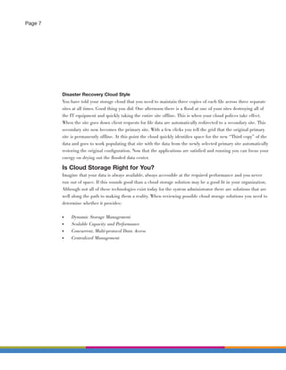 Page 7




         Disaster Recovery Cloud Style
         You have told your storage cloud that you need to maintain three copies of each ﬁle across three separate
         sites at all times. Good thing you did. One afternoon there is a ﬂood at one of your sites destroying all of
         the IT equipment and quickly taking the entire site offline. This is when your cloud polices take effect.
         When the site goes down client requests for ﬁle data are automatically redirected to a secondary site. This
         secondary site now becomes the primary site. With a few clicks you tell the grid that the original primary
         site is permanently offline. At this point the cloud quickly identiﬁes space for the new “Third copy” of the
         data and goes to work populating that site with the data from the newly selected primary site automatically
         restoring the original conﬁguration. Now that the applications are satisﬁed and running you can focus your
         energy on drying out the ﬂooded data center.

         Is Cloud Storage Right for You?
         Imagine that your data is always available, always accessible at the required performance and you never
         run out of space. If this sounds good than a cloud storage solution may be a good ﬁt in your organization.
         Although not all of these technologies exist today for the system administrator there are solutions that are
         well along the path to making them a reality. When reviewing possible cloud storage solutions you need to
         determine whether it provides:

         ●   Dynamic Storage Management
         ●   Scalable Capacity and Performance
         ●   Concurrent, Multi-protocol Data Access
         ●   Centralized Management
 