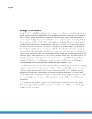 Page 8




         Storage Cloud Service
         Storage Area Network (SAN) technology introduced storage connected using a network topology which was
         a great improvement to disks attached using SCSI or another type of direct connection. For the ﬁrst time
         the SAN allowed storage administrators to more easily, and with far less wiring, attach multiple hosts to
         shared storage or multiple storage servers. Although SAN was a great improvement over locally attached
         devices within the SAN there is still a direct relationship between a host and the associated storage. For
         example, if you need more space the administrator could add a LUN, zone it to the host, and expand the
         ﬁle system. This works well in cases where there is extra capacity on the SAN and the host OS supports
         dynamically growing a ﬁle system. A cloud storage architecture takes this idea further by decoupling the
         server and the storage. In a cloud storage infrastructure when a host needs more space, the administrator
         clicks to assign more space to that host from a pool of available storage, and the application continues. The
         additional space is not just whatever you had available in the local storage server attached to the host. It is
         the proper storage type for the application based on performance and availability with quality of service
         guarantees. When more of a particular type of storage is required it is added to the “cloud”, assigned
         characteristics like level of performance and reliability and made available for use.

            Tiered storage is a great idea that many organizations have not implemented because they lack a tightly
         integrated infrastructure to manage data movement between the tiers and the high performance tools to
         effectively manage large amounts of data. It was not always practical, due to SAN complexity and tool
         limitations, to provide three different classes of storage to each host or application. An effective cloud
         storage solution makes managing tiers of storage a practical reality. By providing access to pools of storage
         to a variety of applications you can more efficiently utilize the storage available instead of fragmenting
         across hosts.

           To the host, the storage cloud is accessed in a common manner regardless of the use of the storage.
         Access is through standard network ﬁle access protocols and the data is available concurrently through
         multiple protocols as required.
 