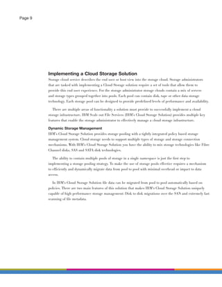 Page 9




         Implementing a Cloud Storage Solution
         Storage cloud service describes the end user or host view into the storage cloud. Storage administrators
         that are tasked with implementing a Cloud Storage solution require a set of tools that allow them to
         provide this end user experience. For the storage administrator storage clouds contain a mix of servers
         and storage types grouped together into pools. Each pool can contain disk, tape or other data storage
         technology. Each storage pool can be designed to provide predeﬁned levels of performance and availability.

            There are multiple areas of functionality a solution must provide to successfully implement a cloud
         storage infrastructure. IBM Scale out File Services (IBM’s Cloud Storage Solution) provides multiple key
         features that enable the storage administrator to effectively manage a cloud storage infrastructure.

         Dynamic Storage Management
         IBM’s Cloud Storage Solution provides storage pooling with a tightly integrated policy based storage
         management system. Cloud storage needs to support multiple types of storage and storage connection
         mechanisms. With IBM’s Cloud Storage Solution you have the ability to mix storage technologies like Fibre
         Channel disks, SAS and SATA disk technologies.

            The ability to contain multiple pools of storage in a single namespace is just the ﬁrst step to
         implementing a storage pooling strategy. To make the use of storage pools effective requires a mechanism
         to efficiently and dynamically migrate data from pool to pool with minimal overhead or impact to data
         access.

           In IBM’s Cloud Storage Solution ﬁle data can be migrated from pool to pool automatically based on
         policies. There are two main features of this solution that makes IBM‘s Cloud Storage Solution uniquely
         capable of high performance storage management: Disk to disk migrations over the SAN and extremely fast
         scanning of ﬁle metadata.
 