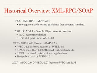 Historical Overview: XML-RPC/SOAP
1998. XML-RPC, (Microsoft)
• more general architecture guidelines then concrete standard.
2000. SOAP-1.1 = Simple Object Access Protocol.
• W3C recommendation
• RPC still guidelines. WSDL-1.0
2002 - 2005. Gold Times. SOAP-1.2 +
• WSDL-1.1 is formalization of WSDL-1.0
• OASIS: more than 100 XMLbased vertical standards.
• UDDI: universal registry of web applications.
• First public draft of WSDL-1.2
2007. WSDL-2.0 (=WSDL-1.2) become W3C standard
 