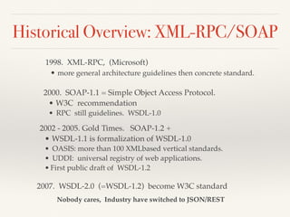 Historical Overview: XML-RPC/SOAP
1998. XML-RPC, (Microsoft)
• more general architecture guidelines then concrete standard.
2000. SOAP-1.1 = Simple Object Access Protocol.
• W3C recommendation
• RPC still guidelines. WSDL-1.0
2002 - 2005. Gold Times. SOAP-1.2 +
• WSDL-1.1 is formalization of WSDL-1.0
• OASIS: more than 100 XMLbased vertical standards.
• UDDI: universal registry of web applications.
• First public draft of WSDL-1.2
2007. WSDL-2.0 (=WSDL-1.2) become W3C standard
Nobody cares, Industry have switched to JSON/REST
 
