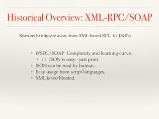 Historical Overview: XML-RPC/SOAP
Reasons to migrate away from XML-based RPC to JSON:
❖ WSDL/SOAP Complexity and learning curve.
❖ // JSON is easy - just print
❖ JSON can be read by human.
❖ Easy usage from script languages.
❖ XML is too bloated.
 