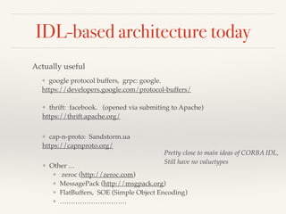IDL-based architecture today
Actually useful
❖ google protocol buffers, grpc: google.
https://developers.google.com/protocol-buffers/
❖ thrift: facebook. (opened via submiting to Apache)
https://thrift.apache.org/
❖ cap-n-proto: Sandstorm.ua
https://capnproto.org/
❖ Other …
❖ zeroc (http://zeroc.com)
❖ MessagePack (http://msgpack.org)
❖ FlatBuffers, SOE (Simple Object Encoding)
❖ …………………………
Pretty close to main ideas of CORBA IDL,
Still have no valuetypes
 