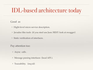 IDL-based architecture today
Good as
❖ Hight-level micro service description.
❖ Javadoc-like tools (if you steel use Json/REST: look at swagger)
❖ Static veriﬁcation of interfaces.
Pay attention too:
❖ Async calls .
❖ Message passing interfaces (local API ).
❖ Traceability. (req-id)
 