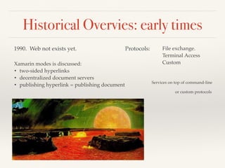 Historical Overvies: early times
1990. Web not exists yet.
Xamarin modes is discussed:
• two-sided hyperlinks
• decentralized document servers
• publishing hyperlink = publishing document
Protocols: File exchange.
Terminal Access
Custom
Services on top of command-line
or custom protocols
 