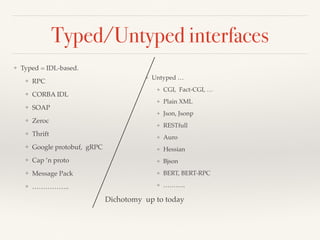 Typed/Untyped interfaces
❖ Typed = IDL-based.
❖ RPC
❖ CORBA IDL
❖ SOAP
❖ Zeroc
❖ Thrift
❖ Google protobuf, gRPC
❖ Cap ’n proto
❖ Message Pack
❖ ……………..
❖ Untyped …
❖ CGI, Fact-CGI, …
❖ Plain XML
❖ Json, Jsonp
❖ RESTfull
❖ Auro
❖ Hessian
❖ Bjson
❖ BERT, BERT-RPC
❖ ………..
Dichotomy up to today
 