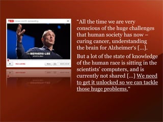 “All the time we are very conscious of the huge challenges that human society has now – curing cancer, understanding the brain for Alzheimer‘s [...]. 
But a lot of the state of knowledge of the human race is sitting in the scientists’ computers, and is currently not shared […] We need to get it unlocked so we can tackle those huge problems.“  