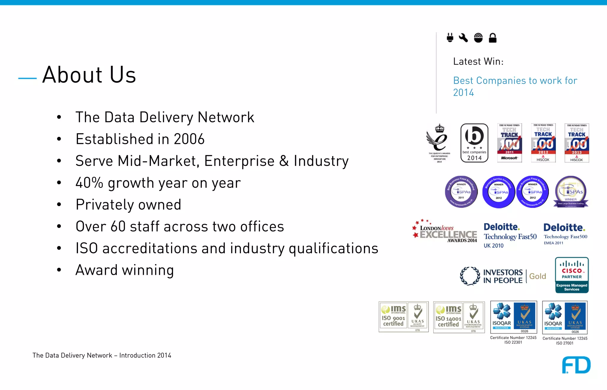 About Us
The Data Delivery Network – Introduction 2014
Latest Win:
Best Companies to work for
2014
• The Data Delivery Network
• Established in 2006
• Serve Mid-Market, Enterprise & Industry
• 40% growth year on year
• Privately owned
• Over 60 staff across two offices
• ISO accreditations and industry qualifications
• Award winning
