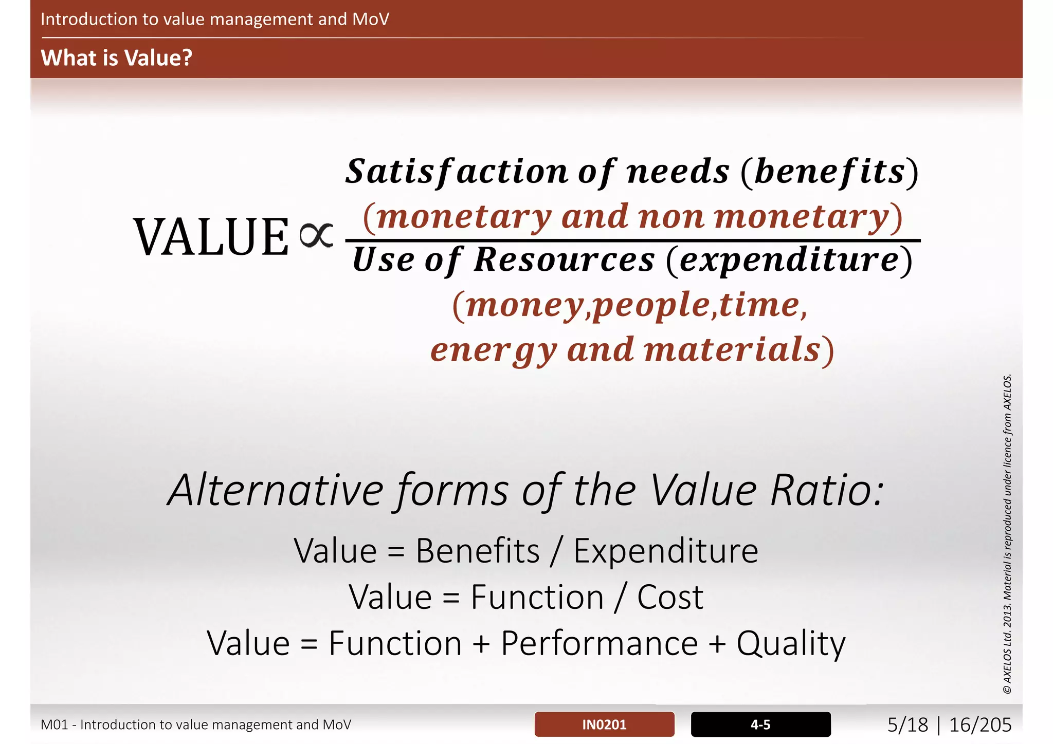 Capabilities, Outcomes, Benefits and Dis-benefits
Introduction to value management and MoV
Side-effects and
consequences
Corporate
objectives
realize
further
also cause
Project
outputs
Organizational
changes
Dis-benefits
enable
realize
helps achieve
one or more
Outcomes
Benefits
trigger
Result in
Capabilities
build
enable
Measurable
improvement
arising from an
outcome perceived
as an advantage by
one or more
stakeholders and
contributes to one
or more
organisational
objectives
Measurable
decline resulting
from an outcome
perceived as
negative by one
or more
stakeholders
which reduces
one or more
organizational
objectives
Tangible or intangible
artefact produced,
constructed or created
as a result of a
planned activity
Completed set of project
outputs required to deliver an
outcome – exists prior to
transition
Result of change,
normally affecting
real-world behaviour
or circumstances
M01 - Introduction to value management and MoV 4/21 | 16/209
 