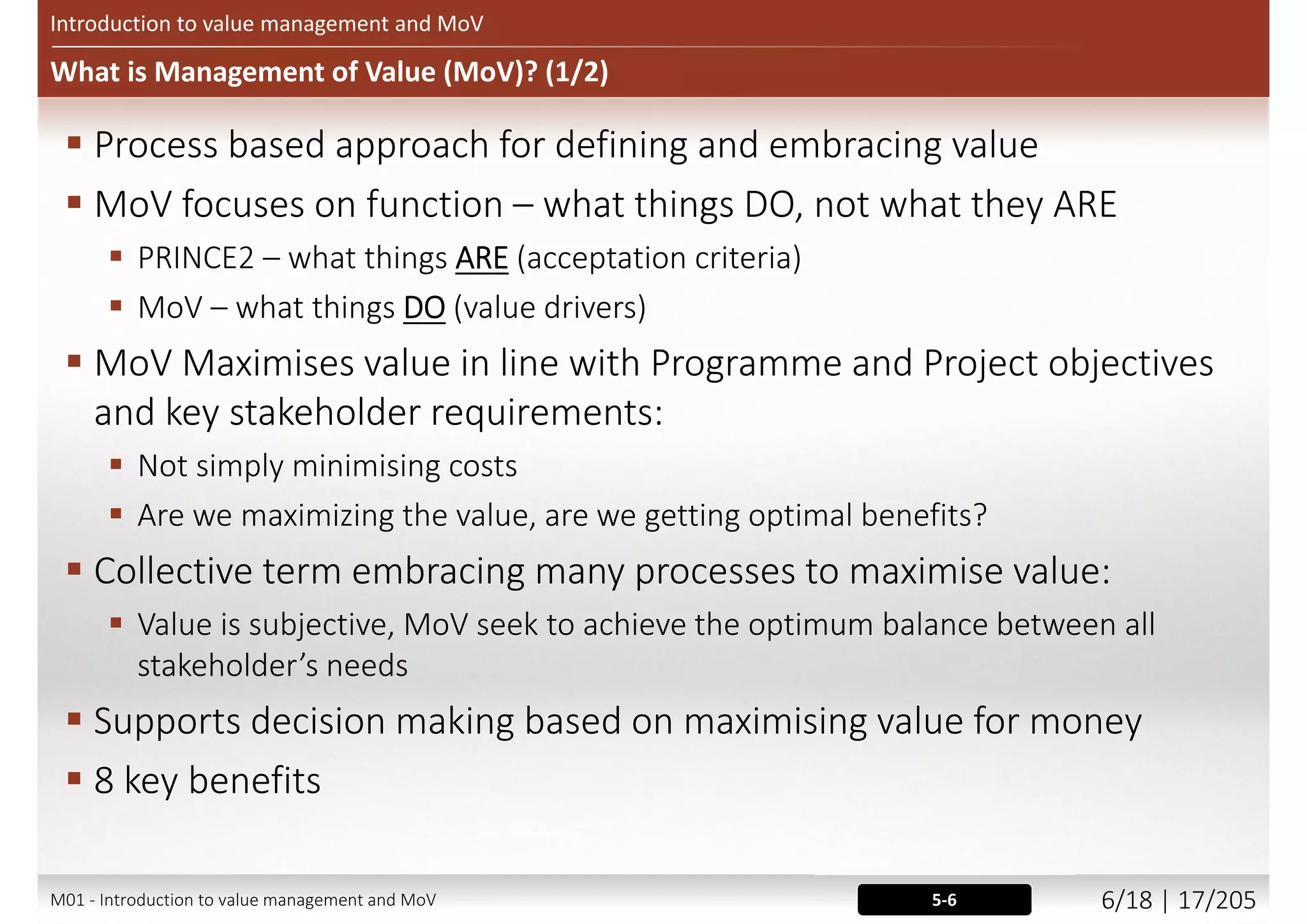 What is Value?
Introduction to value management and MoV
Alternative forms of the Value Ratio:
Value = Benefits / Expenditure
Value = Function / Cost
Value = Function + Performance + Quality
©AXELOSLtd.2013.MaterialisreproducedunderlicencefromAXELOS.
4-5IN0201M01 - Introduction to value management and MoV 5/21 | 17/209
 