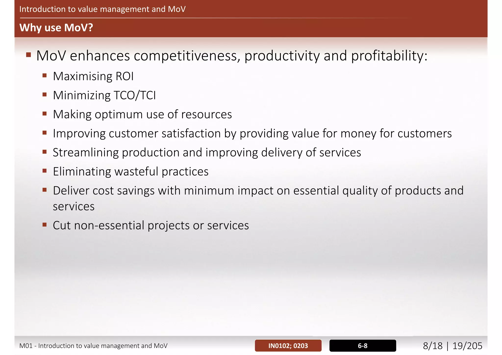 What is Management of Value (MoV)? (2/2)
Introduction to value management and MoV
, , ,
Balance
between
benefits &
expenditure
Balance between stakeholders
Balance between use of resources
©AXELOSLtd.2013.MaterialisreproducedunderlicencefromAXELOS.
5-6
Figure 3.4 – Balancing the variables to maximize value
M01 - Introduction to value management and MoV 7/21 | 19/209
 
