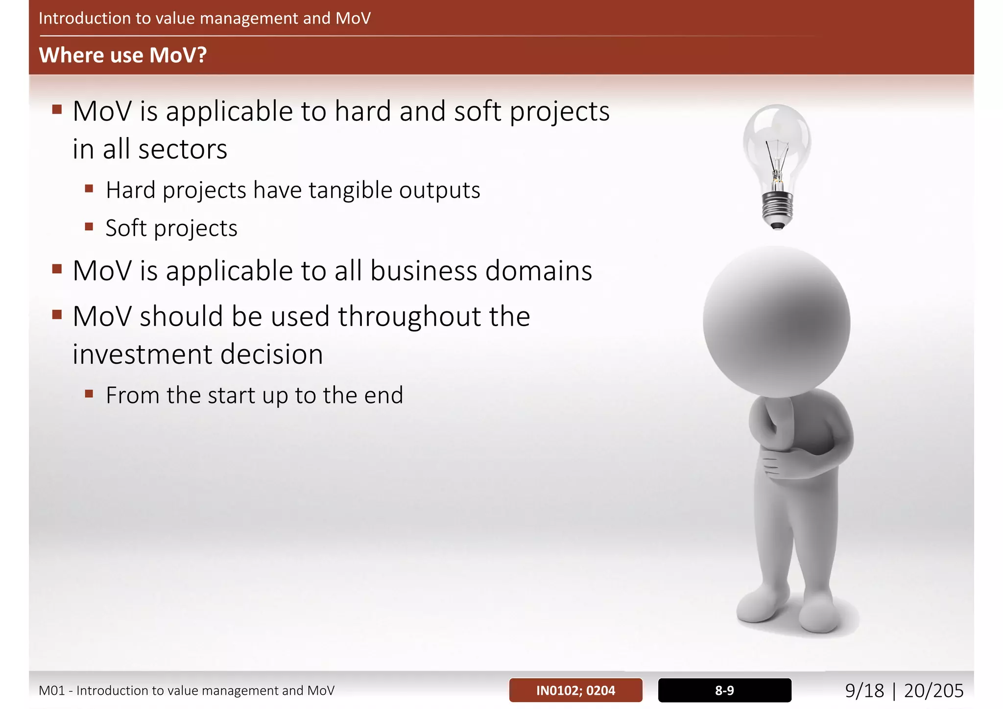 Introduction to value management and MoV
Why use MoV?
 MoV enhances competitiveness, productivity and profitability:
 Maximising ROI
 Minimizing TCO/TCI
 Making optimum use of resources
 Improving customer satisfaction by providing value for money for customers
 Streamlining production and improving delivery of services
 Eliminating wasteful practices
 Deliver cost savings with minimum impact on essential quality of products and
services
 Cut non-essential projects or services
6-8IN0102; 0203M01 - Introduction to value management and MoV 8/21 | 20/209
 