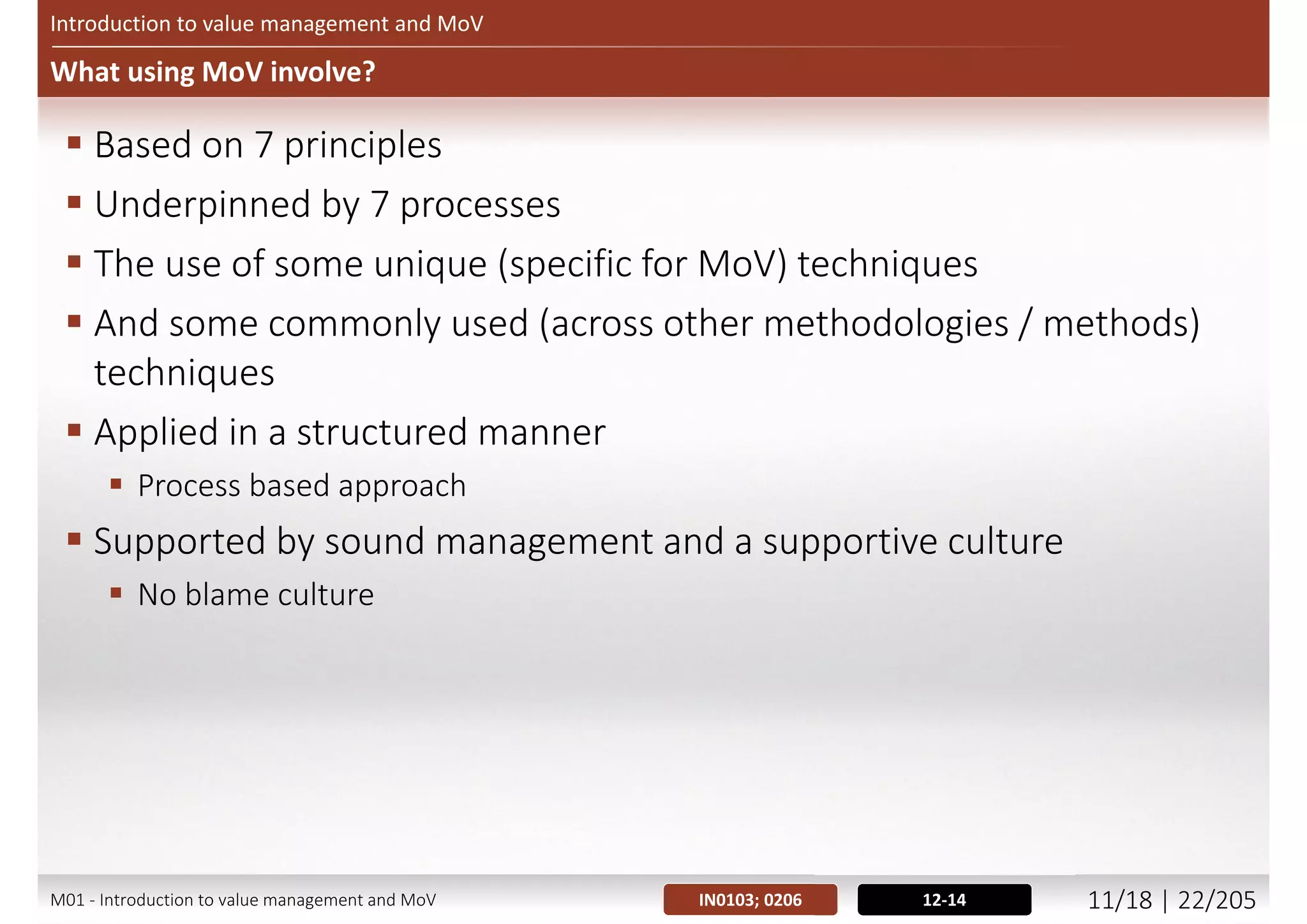 Introduction to value management and MoV
When MoV should be used?
 More opportunities early in project lifecycle
 Figure presenting Project / Programme timing
Quantum
Time
Start up Initiate project Delivery In service
Potential to
add value
Resistance to
change
Cost of
change
©AXELOSLtd.2013.MaterialisreproducedunderlicencefromAXELOS.
8-9
Figure 1.3 - Timing
IN0102; 0205M01 - Introduction to value management and MoV 10/21 | 22/209
 