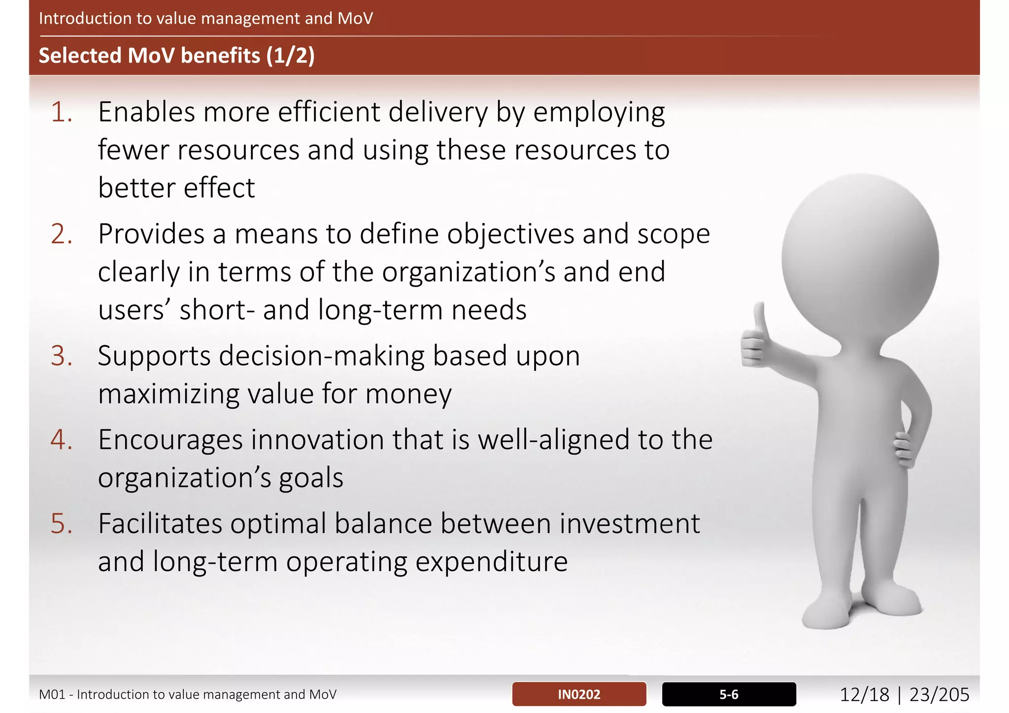 Introduction to value management and MoV
What using MoV involve?
 Based on 7 principles
 Underpinned by 7 processes
 The use of some unique (specific for MoV) techniques
 And some commonly used (across other methodologies / methods)
techniques
 Applied in a structured manner
 Process based approach
 Supported by sound management and a supportive culture
 No blame culture
IN0103; 0206 12-14M01 - Introduction to value management and MoV 11/21 | 23/209
 