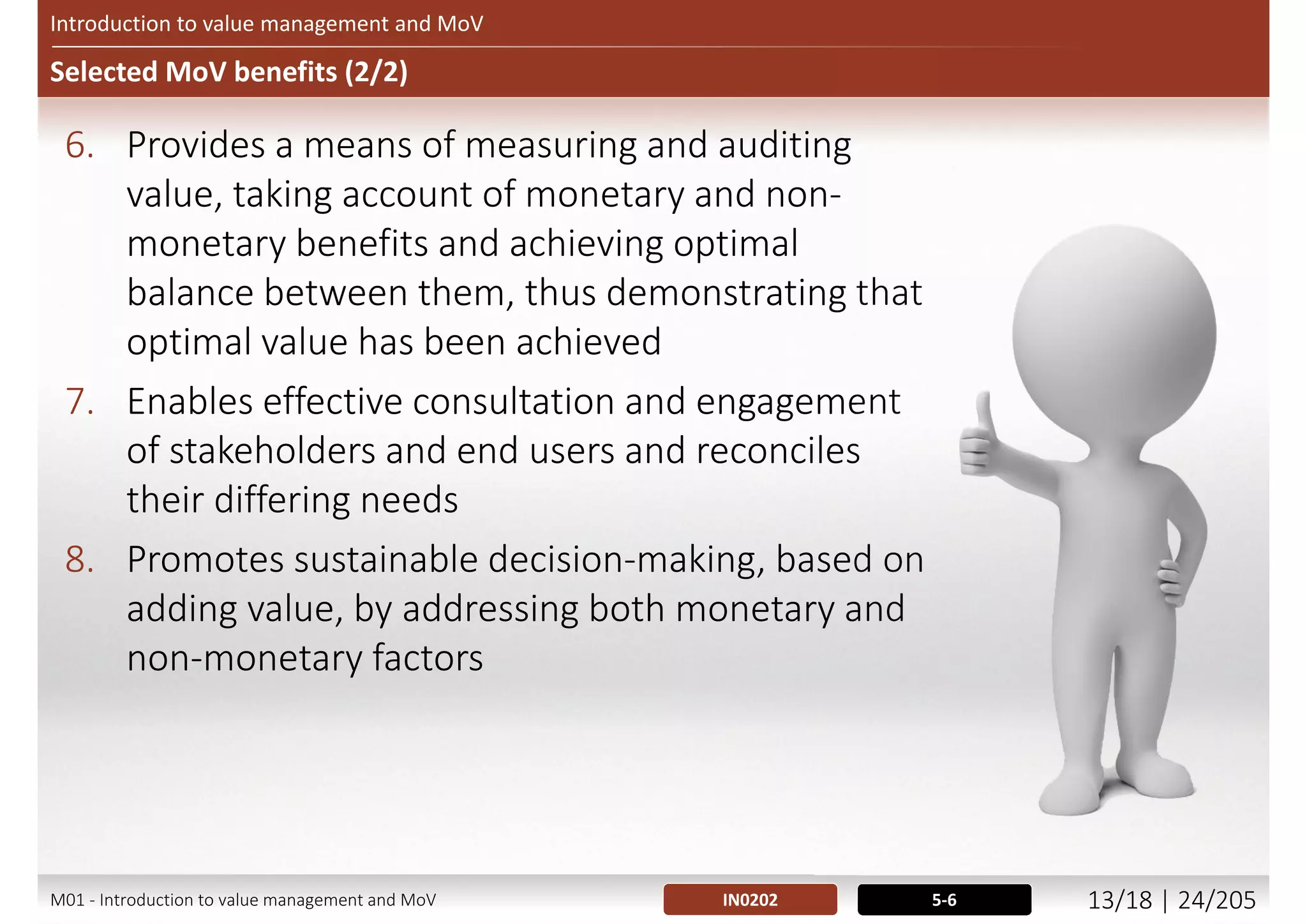 Selected MoV benefits (1/2)
Introduction to value management and MoV
1. Enables more efficient delivery by employing
fewer resources and using these resources to
better effect
2. Provides a means to define objectives and scope
clearly in terms of the organization’s and end
users’ short- and long-term needs
3. Supports decision-making based upon
maximizing value for money
4. Encourages innovation that is well-aligned to the
organization’s goals
5. Facilitates optimal balance between investment
and long-term operating expenditure
5-6IN0202M01 - Introduction to value management and MoV 12/21 | 24/209
 