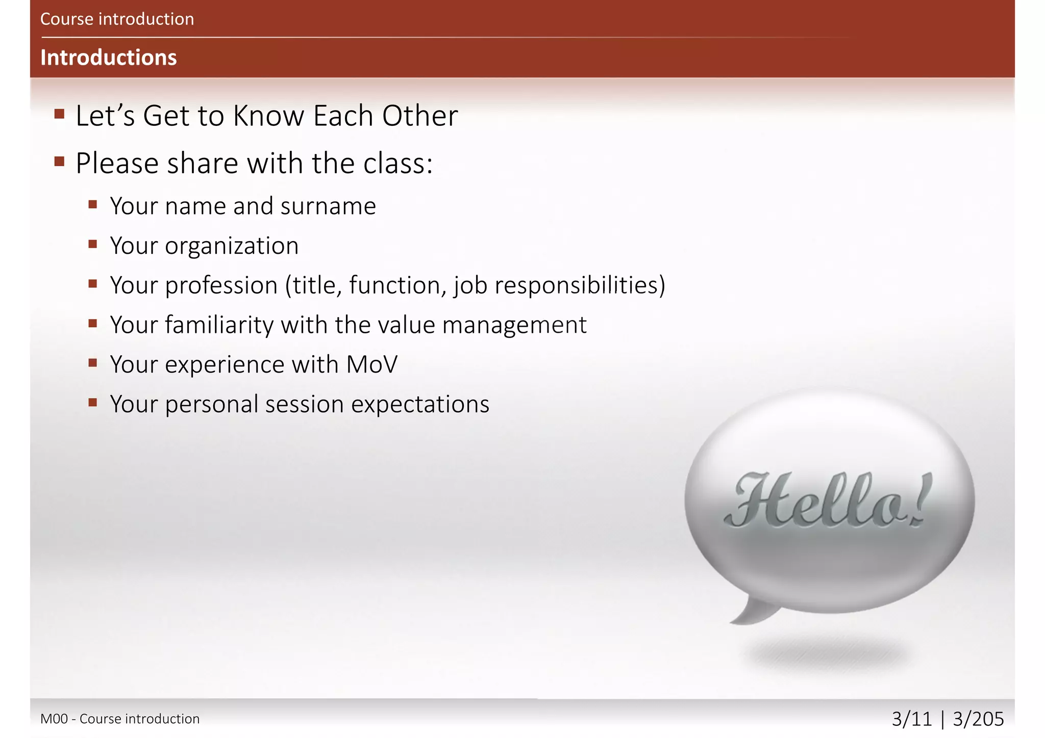 Course objectives
 Processes and techniques used within MoV and the reasons for
using them
 How MoV may be applied into organization activity
 The differences in applying MoV at different stages in
a project and the expected outputs from
a MoV Study at each stage
 The circumstances under which MoV should be used
 The concept of value and how value may be improved
 Approaches for implementing MoV
 How to respond to external and internal influences
 The principles of embedding MoV into an organisation
 The key topics in document check lists, the toolbox, health check,
organizational maturity and individual competence
Main goal
 Attempt Foundation exam with confidence
 Begin to apply the method, tailoring it to your own needs
Secondary goal
 Benefits and value of value management and MoV
Course introduction
M00 - Course introduction 3/12 | 3/209
 