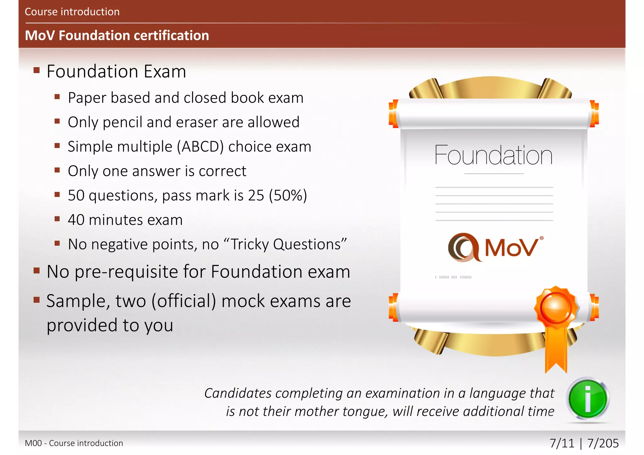 MoV Foundation certification
Course introduction
 Foundation Exam
 Paper based and closed book exam
 Only pencil and eraser are allowed
 Simple multiple (ABCD) choice exam
 Only one answer is correct
 50 questions, pass mark is 25 (50%)
 40 minutes exam
 No negative points, no “Tricky Questions”
 No pre-requisite for Foundation exam
 Sample, two (official) mock exams are
provided to you
Candidates completing an examination in a language that
is not their mother tongue, will receive additional time
M00 - Course introduction 7/12 | 7/209
 
