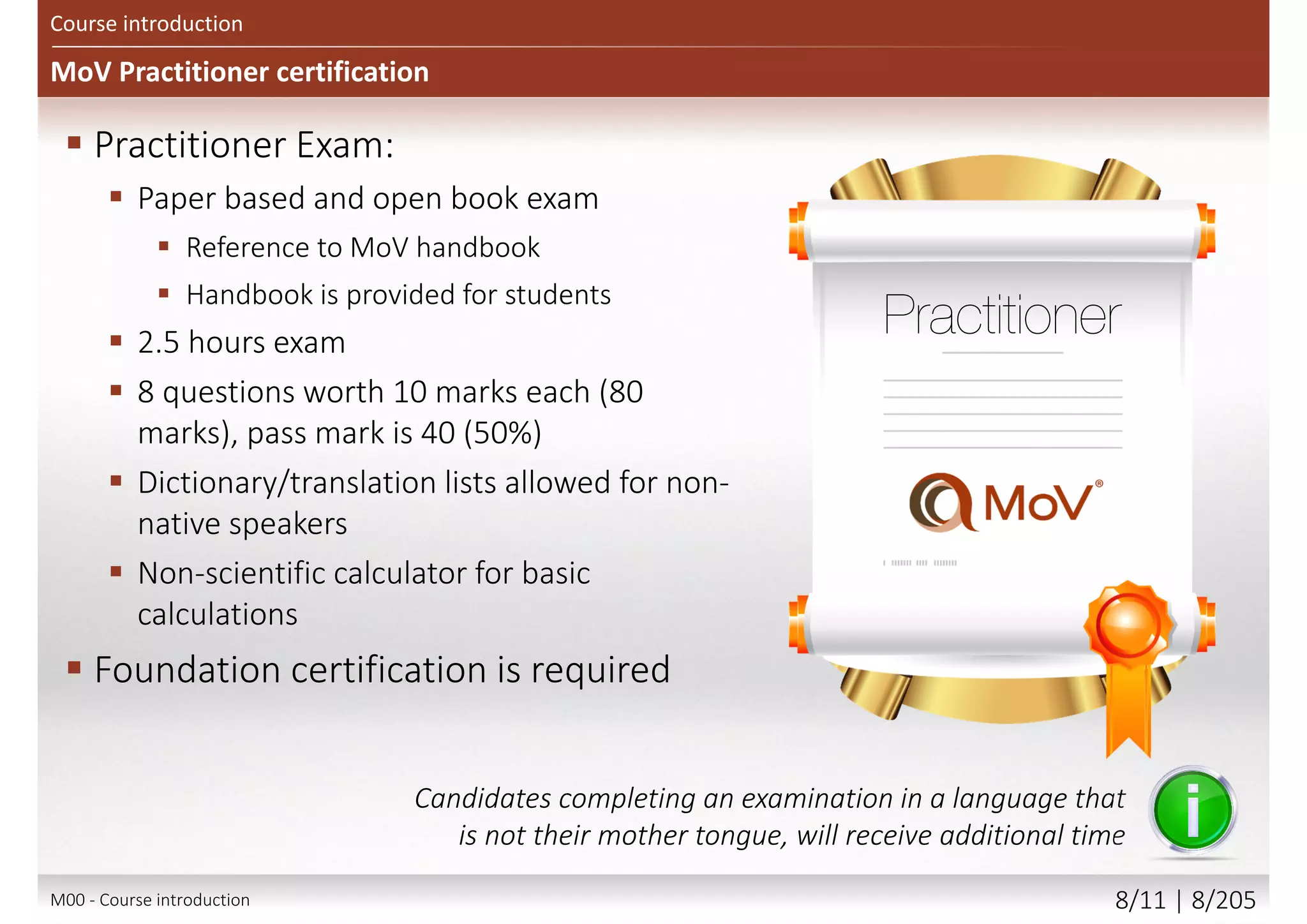 MoV Practitioner certification
Course introduction
 Practitioner Exam:
 Paper based and open book exam
 Reference to MoV handbook
 Handbook is provided for students
 2.5 hours exam
 8 questions worth 10 marks each (80
marks), pass mark is 40 (50%)
 Dictionary/translation lists allowed for non-
native speakers
 Non-scientific calculator for basic
calculations
 Foundation certification is required
Candidates completing an examination in a language that
is not their mother tongue, will receive additional time
M00 - Course introduction 8/12 | 8/209
 