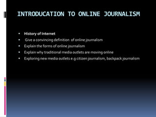 INTRODUCATION TO ONLINE JOURNALISM
 History of Internet
 Give a convincing definition of online journalism
 Explain the forms of online journalism
 Explain why traditional media outlets are moving online
 Exploring new media outlets e.g citizen journalism, backpack journalism
 
