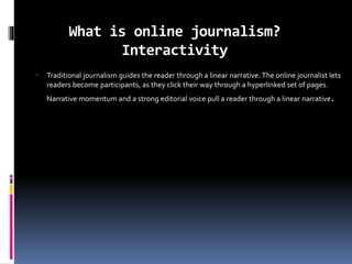What is online journalism?
Interactivity
 Traditional journalism guides the reader through a linear narrative. The online journalist lets
readers become participants, as they click their way through a hyperlinked set of pages.
Narrative momentum and a strong editorial voice pull a reader through a linear narrative.
 