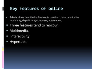 Key features of online
 Scholars have described online media based on characteristics like
modularity, digitalism, synchronism, automation,
 Three features tend to reoccur:
 Multimedia,
 Interactivity
 Hypertext.
 