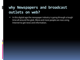 why Newspapers and broadcast
outlets on web?
 In this digital age the newspaper industry is going through a tough
time all around the glob. More and more people are now using
Internet to get news and information.
 