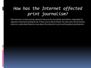 How has the Internet affected
print journalism?
 The Internet is a time-saving research resource for journalists and editors, especially for
reporters looking for background, if they care to dig and look.You also see a lot of articles,
columns, syndicated features now about the Internet in print and broadcast publications.
 
