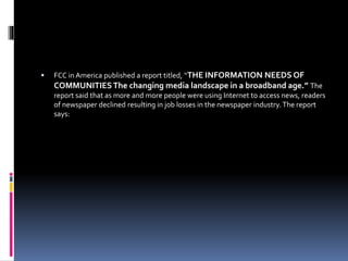  FCC in America published a report titled, “THE INFORMATION NEEDS OF
COMMUNITIESThe changing media landscape in a broadband age.” The
report said that as more and more people were using Internet to access news, readers
of newspaper declined resulting in job losses in the newspaper industry.The report
says:
 