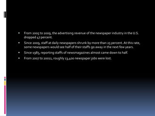  From 2005 to 2009, the advertising revenue of the newspaper industry in the U.S.
dropped 47 percent.
 Since 2009, staff at daily newspapers shrunk by more than 25 percent. At this rate,
some newspapers would see half of their staffs go away in the next few years.
 Since 1985, reporting staffs of newsmagazines almost came down to half.
 From 2007 to 20011, roughly 13,400 newspaper jobs were lost.
 