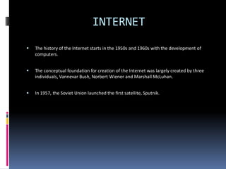 INTERNET
 The history of the Internet starts in the 1950s and 1960s with the development of
computers.
 The conceptual foundation for creation of the Internet was largely created by three
individuals, Vannevar Bush, Norbert Wiener and Marshall McLuhan.
 In 1957, the Soviet Union launched the first satellite, Sputnik.
 