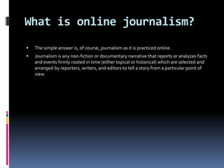 What is online journalism?
 The simple answer is, of course, journalism as it is practiced online.
 Journalism is any non-fiction or documentary narrative that reports or analyzes facts
and events firmly rooted in time (either topical or historical) which are selected and
arranged by reporters, writers, and editors to tell a story from a particular point of
view.
 