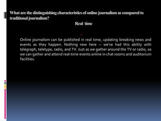 Whatarethedistinguishingcharacteristicsofonlinejournalismascomparedto
traditionaljournalism?
Real time

Online journalism can be published in real time, updating breaking news and
events as they happen. Nothing new here -- we've had this ability with
telegraph, teletype, radio, and TV. Just as we gather around the TV or radio, so
we can gather and attend real-time events online in chat rooms and auditorium
facilities.
 