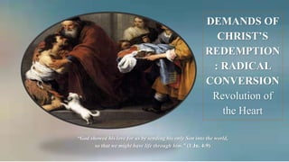DEMANDS OF
CHRIST’S
REDEMPTION
: RADICAL
CONVERSION
Revolution of
the Heart
“God showed his love for us by sending his only Son into the world,
so that we might have life through him.” (1 Jn. 4:9)
 