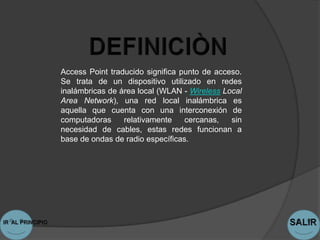 Access Point traducido significa punto de acceso.
Se trata de un dispositivo utilizado en redes
inalámbricas de área local (WLAN - Wireless Local
Area Network), una red local inalámbrica es
aquella que cuenta con una interconexión de
computadoras     relativamente    cercanas,   sin
necesidad de cables, estas redes funcionan a
base de ondas de radio específicas.
 