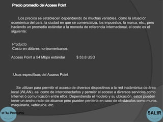 Los precios se establecen dependiendo de muchas variables, como la situación
económica del país, la ciudad en que se comercializa, los impuestos, la marca, etc., pero
haciendo un promedio estándar a la moneda de referencia internacional, el costo es el
siguiente:


Producto
Costo en dólares norteamericanos

Access Point a 54 Mbps estándar          $ 53.8 USD



 Usos específicos del Access Point


    Se utilizan para permitir el acceso de diversos dispositivos a la red inalámbrica de área
local (WLAN), así como de interconectarlos y permitir el acceso a diversos servicios como
Internet ó comunicación entre ellos. Dependiendo el modelo y su ubicación, estos pueden
tener un ancho radio de alcance pero pueden perderla en caso de obstáculos como muros,
maquinaria, vehículos, etc.
 