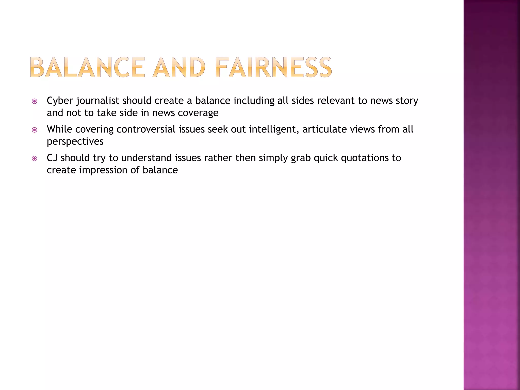  Cyber journalist should create a balance including all sides relevant to news story
and not to take side in news coverage
 While covering controversial issues seek out intelligent, articulate views from all
perspectives
 CJ should try to understand issues rather then simply grab quick quotations to
create impression of balance
 