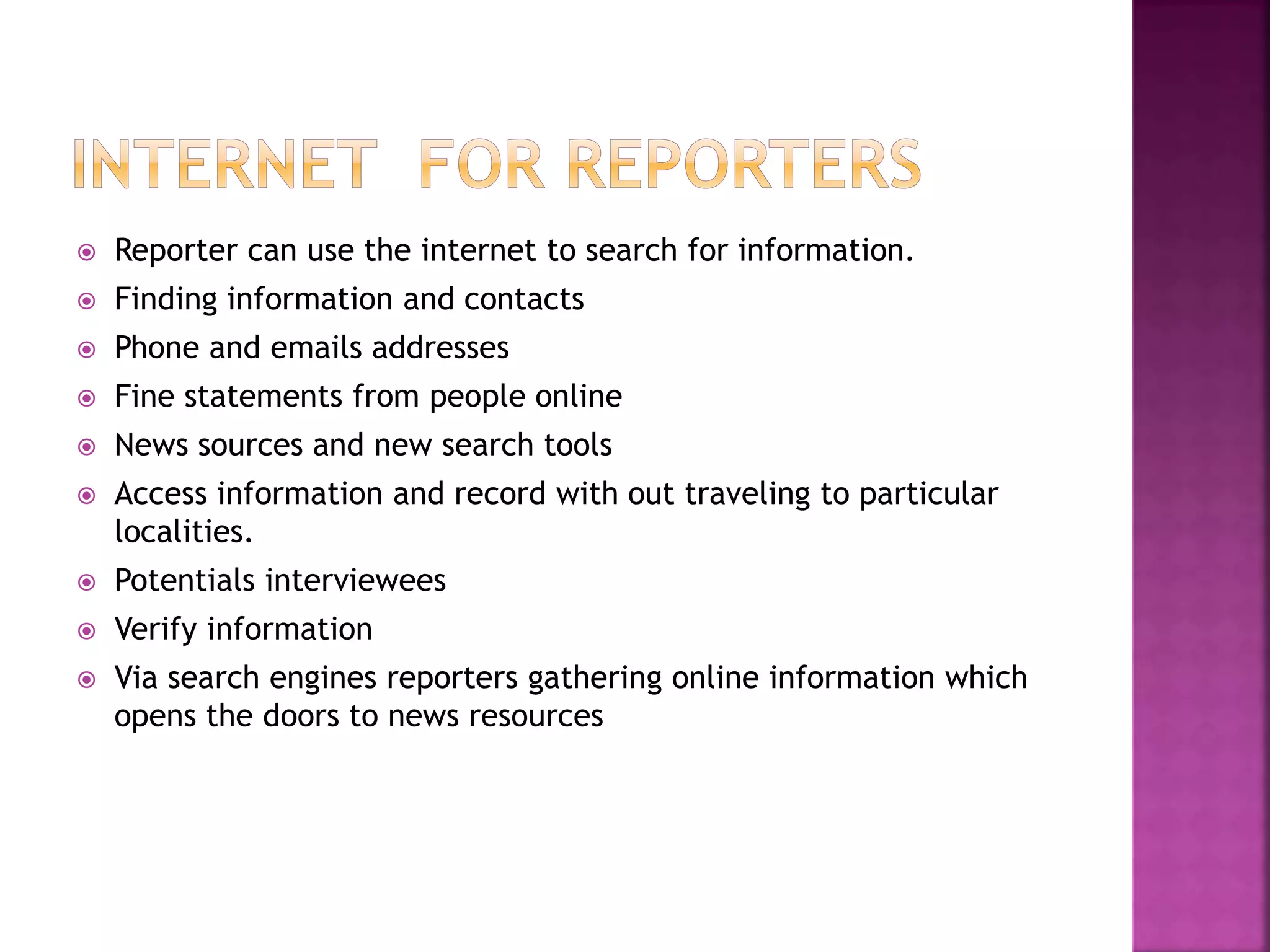  Reporter can use the internet to search for information.
 Finding information and contacts
 Phone and emails addresses
 Fine statements from people online
 News sources and new search tools
 Access information and record with out traveling to particular
localities.
 Potentials interviewees
 Verify information
 Via search engines reporters gathering online information which
opens the doors to news resources
 