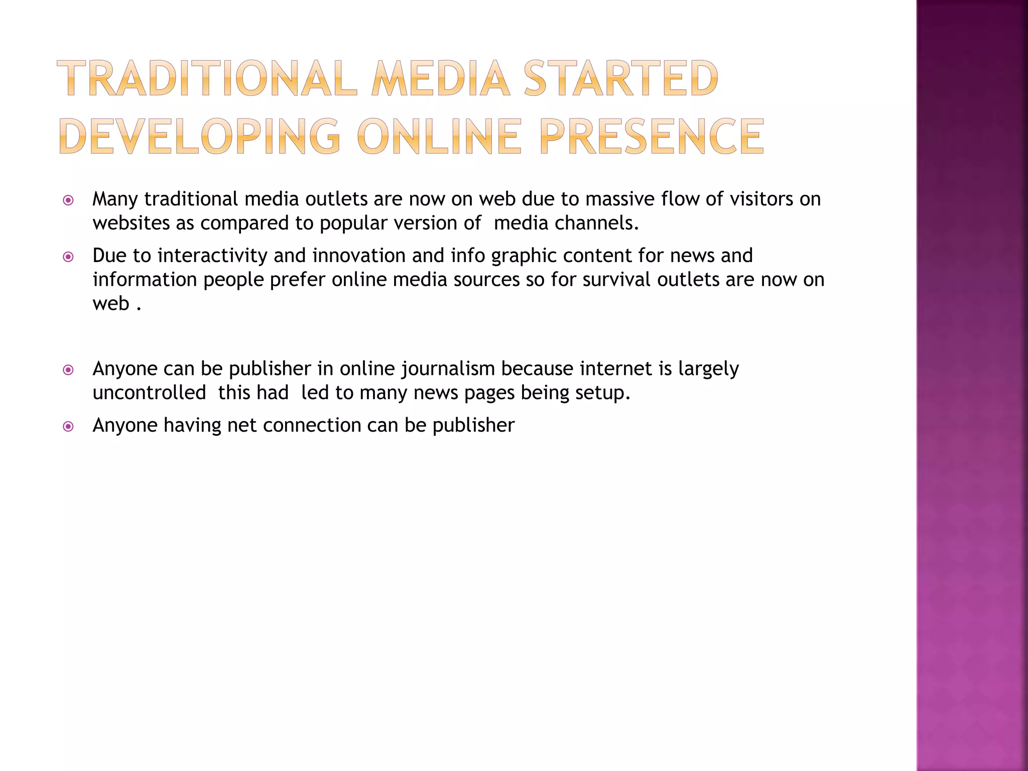  Many traditional media outlets are now on web due to massive flow of visitors on
websites as compared to popular version of media channels.
 Due to interactivity and innovation and info graphic content for news and
information people prefer online media sources so for survival outlets are now on
web .
 Anyone can be publisher in online journalism because internet is largely
uncontrolled this had led to many news pages being setup.
 Anyone having net connection can be publisher
 