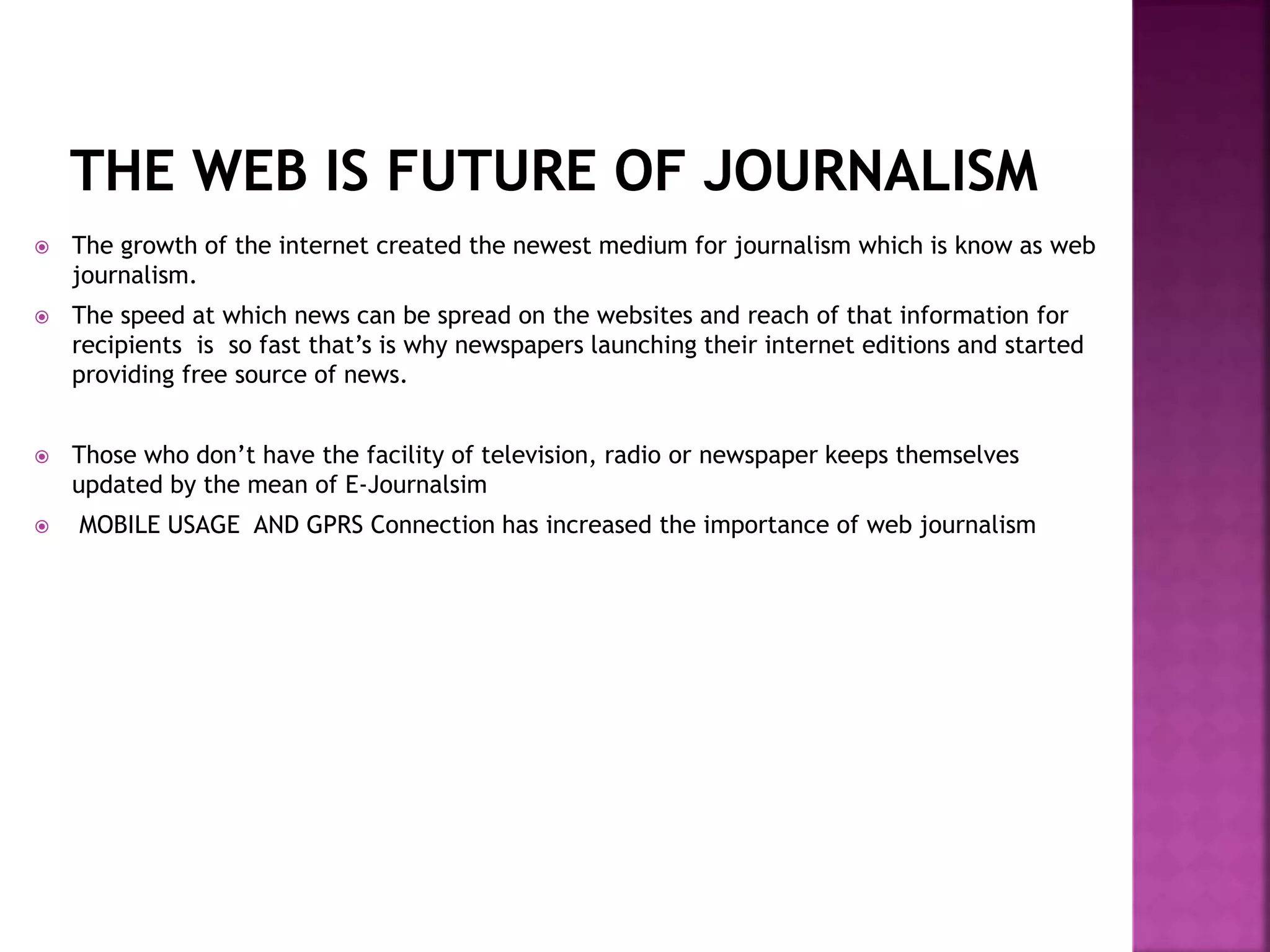  The growth of the internet created the newest medium for journalism which is know as web
journalism.
 The speed at which news can be spread on the websites and reach of that information for
recipients is so fast that’s is why newspapers launching their internet editions and started
providing free source of news.
 Those who don’t have the facility of television, radio or newspaper keeps themselves
updated by the mean of E-Journalsim
 MOBILE USAGE AND GPRS Connection has increased the importance of web journalism
 
