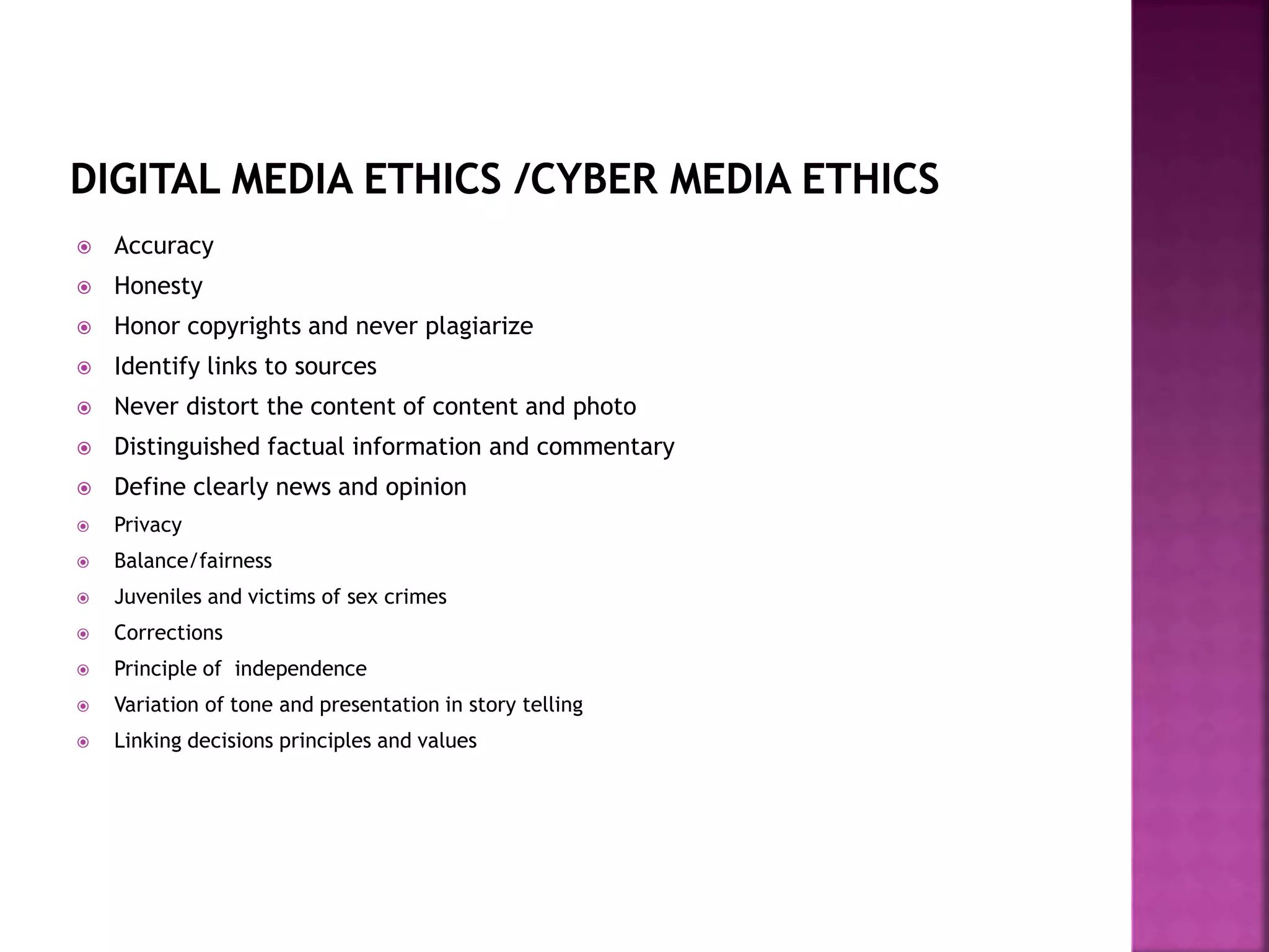  Accuracy
 Honesty
 Honor copyrights and never plagiarize
 Identify links to sources
 Never distort the content of content and photo
 Distinguished factual information and commentary
 Define clearly news and opinion
 Privacy
 Balance/fairness
 Juveniles and victims of sex crimes
 Corrections
 Principle of independence
 Variation of tone and presentation in story telling
 Linking decisions principles and values
 