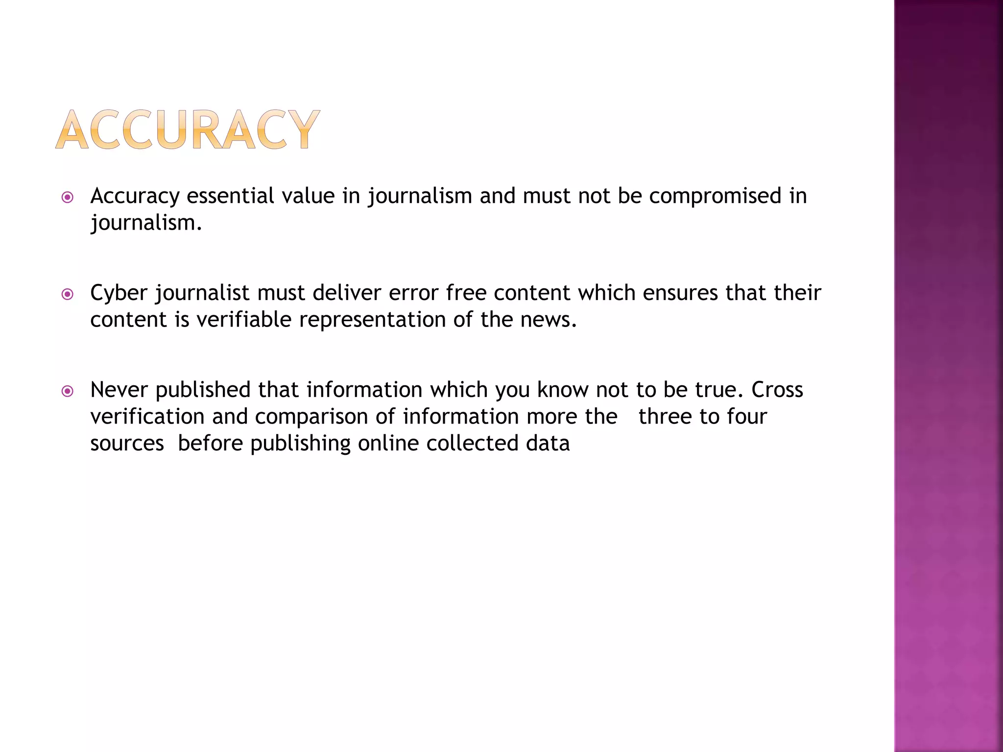 Accuracy essential value in journalism and must not be compromised in
journalism.
 Cyber journalist must deliver error free content which ensures that their
content is verifiable representation of the news.
 Never published that information which you know not to be true. Cross
verification and comparison of information more the three to four
sources before publishing online collected data
 
