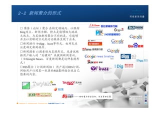 2-2 新闻聚合的形式


   □ 博客（论坛）聚合 在特定领域内，以跟踪
   blog为主、新闻为辅，特点是能够极大地放
   大热点。与其他新闻聚合不同的是，它能够
   并且以清晰的方式把讨论链条呈现了出来。
   □新闻排行 如digg、buzz等形式，由网民关
   注度确定新闻排序。
   □新闻搜索 以搜索框为呈现形式，或者说根
   据用户输入的“关键词”来提供新闻资讯。
   （如Google News、百度新闻都是这种表现形
   式）
   □RSS聚合（订阅新闻组） 用户通过RSS订阅，
   网络用户订阅某一来源的RSS最终组合成自己
   想要的内容。




■ chapter 2 Grassroots Journalism dodo5189@gmail.com
                                   10:24               10
 