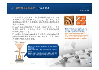 ○        RSS的含义及应用                            什么是RSS


   □ 从RSS的历史发展来看，RSS是一种信息沟通标准，RSS
   借助XML（eXtensible Markup Language）技术形式，完成
   互联网站点间信息的自动传送，XML是解决互联网机器通
   信的重要基础。
   □ RSS作为站点间的信息沟通标准，有两个特点，一个是
                                                        ■RSS可以是以下三种解释中任一种
   网站间自动完成，不需要人工介入，二个是传送的内容是                            的缩写，但其实这三者都是指同一种
   一个分类的索引信息。                                           联合供稿（Syndication）的技术：
                                                        Really Simple Syndication（RSS 2.0）
   □ RSS最初主要由Web Log类的网站使用，是Web Log作者                   RDF（Resource Description Framework）
   和logger间传递新闻主题和内容的主要方式，后来，新闻                         Site Summary（RSS 0.91, RSS 1.0）
   网站使用RSS也越来越普遍。                                       Rich Site Summary（RSS 0.9 and 1.0）




                               ■网站：博客网站、新闻网站、搜索引擎新闻
                               聚合频道
                               ■客户端阅读器：新浪点点通阅读器、看天下、
                               周伯通
                               ■新闻定制：可以通过RSS客户端或者新闻聚合
                               站点，对自己感兴趣的新闻版面进行定制。




■ chapter 2 Grassroots Journalism dodo5189@gmail.com
                                   10:24                                             11
 