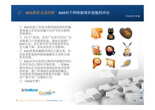 ○        RSS的含义及应用                            RSS对于网络新闻价值链的冲击
                                                                 10:24




   □ RSS加速了信息从源到接收段的传输，
   使得建立在信息传输中间环节的互联网
   价值缩水。
   □ 对门户来说，首页广告和专栏页广告
   承载着门户的重要收益，假如全面推广
   RSS方式，首页和专栏页的浏览率肯定
   会大幅下降，其收益也会大受影响。
   □ RSS使得免编辑的网站大量出现，在
   信息更新速度和版面编辑的互动性方面
   更有优势。
   □ RSS在冲击传统互联网价值链的同时，
   并没有为自己找好市场价值。一些RSS
   聚合网站在寻找和传统网站的竞争优势
   的时候，推广所谓绿色看新闻的概念，
   目的就是利用RSS直接索引标题，免除
   用户索引页广告骚扰之苦。
   □ 为RSS付费？




■ chapter 2 Grassroots Journalism dodo5189@gmail.com                 15
 