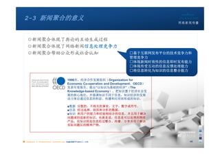 2-3 新闻聚合的意义


   ○新闻聚合体现了舆论的互动生成过程
   ○新闻聚合体现了网络新闻信息处理竞争力
   ○新闻聚合帮助公众形成社会认知                                                  □基于互联网发布平台的技术竞争力和
                                                                    管理竞争力
                                                                    □体现新闻时效性的信息即时发布能力
                                                                    □体现传受互动的信息反馈处理能力
                                                                    □将信息转化为知识的信息整合能力

                                   1996年，经济合作发展组织（Organization for
                                   Economic Co-operation and Development，OECD）
                                   发表年度报告，提出“以知识为基础的经济”（The
                                   Knowledge-based Economy），把知识置于经济社会发
                                   展的核心地位，并强调知识不同于信息，知识经济的发展
                                   动力来自通过信息的积淀、传播和应用而形成的知识。

                                   ■数据 分散的，不相关的事实、文字、数字或符号。
                                   ■信息 经过选择、组织和分析的数据。
                                   ■知识 和用户的能力和经验相结合的信息，并且用于解决
                                   问题或创造新的知识。也就是说，信息是可以处理的物质
                                   产品，而知识则是信息经过整合、传播、分享并用于解决
                                   实际问题后的精神产物。




■ chapter 2 Grassroots Journalism dodo5189@gmail.com
                                   10:24                                            16
 