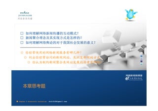 □ 如何理解网络新闻传播的互动模式？
    □ 新闻聚合理念及其实现方式是怎样的？
    □ 如何理解网络舆论的对于我国社会发展的意义？
    ————————————————————
    ○ 你经常使用的网络新闻服务有哪几种？
     ○ 列出你经常访问的新闻网站，及浏览新闻的方式。
       ○ 你认为制约新闻聚合类网站发展的因素有哪些？




       本章思考题


■ chapter 2 Grassroots Journalism   dodo5189@gmail.com
                                    10:24                28
 