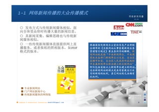 1-1 网络新闻传播的大众传播模式
                                                                       10:24




   ○ 发布方式与传统新闻媒体相似，面
   向全体受众即时传播大量的新闻信息。
   ○ 其新闻采集、编辑思路也与传统新
   闻媒体相似。
   ○ 一些传统新闻媒体直接提供网上直                                   根据国务院新闻办公室和信息产业部联
   播服务，或者报纸的照相版本，如PDF                                  合颁布的《互联网站从事登载新闻业务
   格式的版本。                                              管理暂行规定》第五条所作的解释，新
                                                       闻网站就是指“中央新闻单位、中央国
                                                       家机关各部门新闻单位以及省、自治区、
                                                       直辖市和省、自治区人民政府所在地的
                                                       市直属新闻单位依法建立的互联网站”，
                                                       即仅包括省级以上新闻单位建立的网站。
                                                       这些新闻网站的特点是具有登载自行采
                                                       写的新闻的权利，其它网站则无法拥有
                                                       此权利。



    ■ 专业新闻网站
    ■ 门户网站新闻中心
    ■ 传统新闻媒体的网络版

■ chapter 2 Grassroots Journalism dodo5189@gmail.com                        3
 